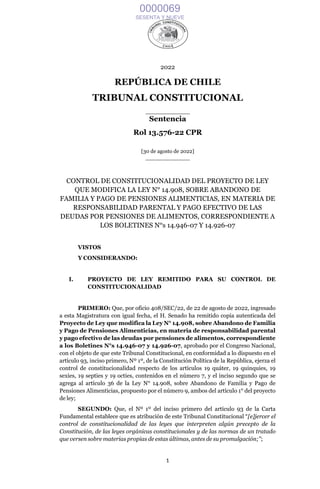 1
2022
REPÚBLICA DE CHILE
TRIBUNAL CONSTITUCIONAL
____________
Sentencia
Rol 13.576-22 CPR
[30 de agosto de 2022]
____________
CONTROL DE CONSTITUCIONALIDAD DEL PROYECTO DE LEY
QUE MODIFICA LA LEY N° 14.908, SOBRE ABANDONO DE
FAMILIA Y PAGO DE PENSIONES ALIMENTICIAS, EN MATERIA DE
RESPONSABILIDAD PARENTAL Y PAGO EFECTIVO DE LAS
DEUDAS POR PENSIONES DE ALIMENTOS, CORRESPONDIENTE A
LOS BOLETINES N°s 14.946-07 Y 14.926-07
VISTOS
Y CONSIDERANDO:
I. PROYECTO DE LEY REMITIDO PARA SU CONTROL DE
CONSTITUCIONALIDAD
PRIMERO: Que, por oficio 408/SEC/22, de 22 de agosto de 2022, ingresado
a esta Magistratura con igual fecha, el H. Senado ha remitido copia autenticada del
Proyecto de Ley que modifica la Ley N° 14.908, sobre Abandono de Familia
y Pago de Pensiones Alimenticias, en materia de responsabilidad parental
y pago efectivo de las deudas por pensiones de alimentos, correspondiente
a los Boletines N°s 14.946-07 y 14.926-07, aprobado por el Congreso Nacional,
con el objeto de que este Tribunal Constitucional, en conformidad a lo dispuesto en el
artículo 93, inciso primero, Nº 1º, de la Constitución Política de la República, ejerza el
control de constitucionalidad respecto de los artículos 19 quáter, 19 quinquies, 19
sexies, 19 septies y 19 octies, contenidos en el número 7, y el inciso segundo que se
agrega al artículo 36 de la Ley N° 14.908, sobre Abandono de Familia y Pago de
Pensiones Alimenticias, propuesto por el número 9, ambos del artículo 1° del proyecto
de ley;
SEGUNDO: Que, el Nº 1º del inciso primero del artículo 93 de la Carta
Fundamental establece que es atribución de este Tribunal Constitucional “[e]jercer el
control de constitucionalidad de las leyes que interpreten algún precepto de la
Constitución, de las leyes orgánicas constitucionales y de las normas de un tratado
que versen sobre materias propias de estas últimas, antes de su promulgación;”;
0000069
SESENTA Y NUEVE
 