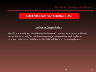 Sociedade, Tecnologia e Ciência  CSP AMBIENTE E SUSTENTABILIDADE (AS) Unidade de Competência 2 :  Identificar e intervir em situações de tensão entre o ambiente e a sustentabilidade, fundamentando posições relativas a segurança, preservação e exploração de recursos, melhoria da qualidade ambiental e influência no futuro do planeta. 
