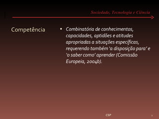 Sociedade, Tecnologia e Ciência  Competência Combinatória de conhecimentos, capacidades, aptidões e atitudes apropriadas a situações específicas, requerendo também ‘a disposição para’ e ‘o saber como’ aprender (Comissão Europeia, 2004b). CSP 