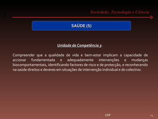 Sociedade, Tecnologia e Ciência  CSP SAÚDE (S) Unidade de Competência 3 :  Compreender que a qualidade de vida e bem-estar implicam a capacidade de accionar fundamentada e adequadamente intervenções e mudanças biocomportamentais, identificando factores de risco e de protecção, e reconhecendo na saúde direitos e deveres em situações de intervenção individual e do colectivo. 
