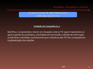 Sociedade, Tecnologia e Ciência  CSP TECNOLOGIAS DE INFORMAÇÃO E COMUNICAÇÃO (TIC) Unidade de Competência 5 :  Identificar, compreender e intervir em situações onde as TIC sejam importantes no apoio à gestão do quotidiano, a facilidade de transmissão e difusão de informação socialmente controlada, reconhecendo que a relevância das TIC tem consequências na globalização das relações. 