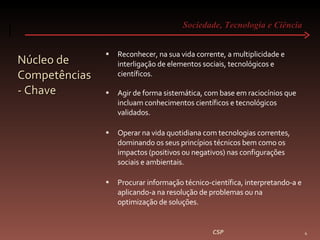 Sociedade, Tecnologia e Ciência  Núcleo de Competências - Chave Reconhecer, na sua vida corrente, a multiplicidade e interligação de elementos sociais, tecnológicos e científicos. Agir de forma sistemática, com base em raciocínios que incluam conhecimentos científicos e tecnológicos validados. Operar na vida quotidiana com tecnologias correntes, dominando os seus princípios técnicos bem como os impactos (positivos ou negativos) nas configurações sociais e ambientais. Procurar informação técnico-científica, interpretando-a e aplicando-a na resolução de problemas ou na optimização de soluções. CSP 