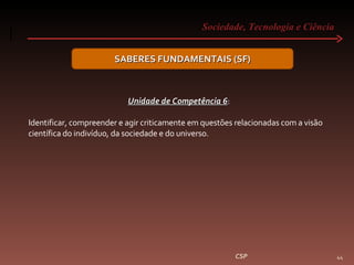 Sociedade, Tecnologia e Ciência  CSP SABERES FUNDAMENTAIS (SF) Unidade de Competência 6 :  Identificar, compreender e agir criticamente em questões relacionadas com a visão científica do indivíduo, da sociedade e do universo. 