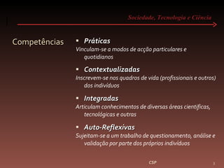Sociedade, Tecnologia e Ciência  Competências Práticas Vinculam-se a modos de acção particulares e quotidianos Contextualizadas Inscrevem-se nos quadros de vida (profissionais e outros) dos indivíduos Integradas Articulam conhecimentos de diversas áreas cientificas, tecnológicas e outras Auto-Reflexivas Sujeitam-se a um trabalho de questionamento, análise e validação por parte dos próprios indivíduos CSP 