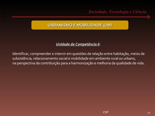 Sociedade, Tecnologia e Ciência  CSP URBANISMO E MOBILIDADE (UM) Unidade de Competência 6 :  Identificar, compreender e intervir em questões de relação entre habitação, meios de subsistência, relacionamento social e mobilidade em ambiente rural ou urbano, na perspectiva da contribuição para a harmonização e melhoria da qualidade de vida. 