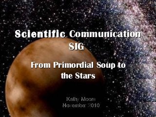 ScientificScientific CommunicationCommunication
SIGSIG
From Primordial Soup toFrom Primordial Soup to
the Starsthe Stars
Kathy MooreKathy Moore
November 2010November 2010
 