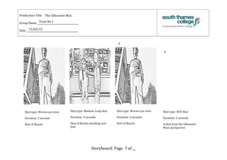 Production Title ______________________________
Group Name __________________________________
Date ___________________________________________
Storyboard: Page __ of __
The Silhouette Man
Trust No 1
15/04/15
Shot type: Worms eye view
Duration: 2 seconds
Shot of Busola
3
4
1
Shot type: Medium Long shot
Duration: 4 seconds
Shot of Busola standing over
Jose
Shot type: Worms eye view
Duration: 2 seconds
Shot of Busola
Shot type: POV Shot
Duration: 2 seconds
A shot from the Silhouette
Mans perspective
 