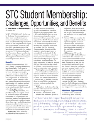 STC Student Membership:
Challenges,Opportunities,and BenefitsBy Craig Baehr and Sally Henschel |
STC Academic SIG
When students join the Society
for Technical Communication, one
of the many benefits they gain is
membership in STC communities,
which includes membership in a student
chapter, as well as a professional chapter
and special interest group (SIG). In
this article, we discuss some of the
benefits and opportunities for student
members of STC, discuss challenges
faced by student chapters, outline the
steps for creating a new chapter, and
offer suggestions for maintaining and
supporting a student chapter.
Benefits
For students, membership in STC
and a student chapter provides many
benefits and a few challenges. As
individuals, student members receive
access to training resources, job
and salary resources, professional
publications, and several awards
and competitions. As members of
a student chapter, whether at their
own institutions or virtually through
participation with students at other
colleges and universities, students
are provided valuable leadership and
networking opportunities.
Leadership Opportunities. STC
provides support for chapters based
on membership levels, funds which
can be used for chapter events and
initiatives. Students find belonging to
and participating in a student chapter
allows them to get involved in activities
and projects related to their career
interest, to network with other students
and professionals, and to hone their
communication and leadership skills.
Networking. There are many
avenues for networking within STC.
As noted, student membership
includes membership in a student
chapter, a geographic chapter, and
a SIG, each of which offers an array
of monthly meetings, discussion
groups, newsletters, and/or day-to-day
support. The MySTC Network allows
members to interact with their fellow
STC members through a selection
of integrated communications tools.
In addition, the STC Technical
Communication Summit provides
students a valuable opportunity to
network with professionals. At the
annual event, recognized authorities
in the technical communication
field present and participate in panel
discussions. Student members can
apply to volunteer to work the Summit
and have the conference fee waived.
In addition, each community receives
one free registration to the Summit.
Training. Each month, STC offers
a series of live and recorded webinars,
seminars, and online conferences on
topics of interest to technical commu-
nicators, and students can enroll for
a reduced rate. In addition, currently
there are over 70 free, on-demand,
archived seminars available for
members.
Publications. Student membership
provides online access to two technical
communication publications:
44 Technical Communication. Peer-
reviewed and published quarterly,
the journal showcases the work
of noteworthy writers in the field,
and includes both quantitative
and qualitative research and book
reviews. 
44 Intercom. Published monthly, the
magazine includes articles about
important topics in technical
communication, and provides
practical examples and applica-
tions of technical communica-
tion useful for professional
development.
Job Resources. STC provides
members with a Job Bank and Career
Center where they can search for
career opportunities with businesses
and organizations from around the
world. Employers can post jobs and
review résumés, and members can
post résumés, search the job listings,
and create personal job alerts to let
them know when jobs of interest are
available. In addition to identifying
career opportunities, members
can access resources designed
to help technical communica-
tors throughout their careers. For
example, the STC Salary Database,
based on the U.S. Department of Labor
Statistics, allows members to research
and compare their compensation levels.
Additional Opportunities
In addition to the benefits of
membership, there are many
“My time with the chapter has taught me a great
deal about networking, marketing, public relations,
and job-hunting. Being a part of a student chapter
provides you with multiple opportunities to get
involved on campus and looks great on a resume!”
—Eric Johnson, STC Student Chapter President,
Michigan Technological University
31www.stc.org
 