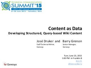 Content as Data | STC Summit 2015 | #stc15 | @GrenonBarry 1
Content as Data
Developing Structured, Query-based Wiki Content
and Barry Grenon
Senior Manager,
Genesys
José Druker
Staff Technical Writer,
Genesys
Tues. June 23, 2015
1:00 PM in Franklin B
#stc15
@GrenonBarry
 