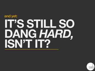 and yet:
IT’S STILL SO
DANG HARD,
ISN’T IT?
 