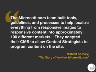 ‘‘
The Microsoft.com team built tools,
guidelines, and processes to help localize
everything from responsive images to
responsive content into approximately
100 different markets... They adapted
their CMS to allow Content Strategists to
program content on the site.
Nishant Kothary,
“The Story of the New Microsoft.com”
 