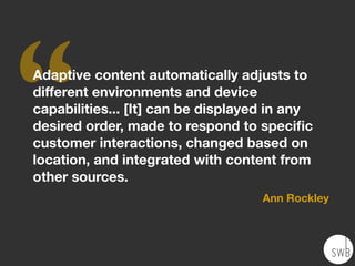 ‘‘Adaptive content automatically adjusts to
different environments and device
capabilities... [It] can be displayed in any
desired order, made to respond to speciﬁc
customer interactions, changed based on
location, and integrated with content from
other sources.
Ann Rockley
 