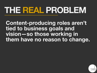 THE REAL PROBLEM
Content-producing roles aren’t
tied to business goals and
vision—so those working in
them have no reason to change.
 