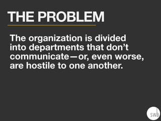The organization is divided
into departments that don’t
communicate—or, even worse,
are hostile to one another.
THE PROBLEM
 