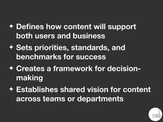 ✦ Deﬁnes how content will support
both users and business
✦ Sets priorities, standards, and
benchmarks for success
✦ Creates a framework for decision-
making
✦ Establishes shared vision for content
across teams or departments
 