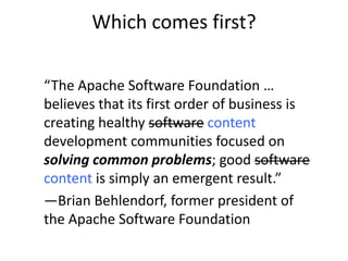 Which comes first?

“The Apache Software Foundation …
believes that its first order of business is
creating healthy software content
development communities focused on
solving common problems; good software
content is simply an emergent result.”
―Brian Behlendorf, former president of
the Apache Software Foundation
 