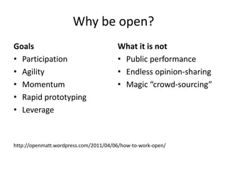Why be open?
Goals                                  What it is not
• Participation                        • Public performance
• Agility                              • Endless opinion-sharing
• Momentum                             • Magic “crowd-sourcing”
• Rapid prototyping
• Leverage


http://openmatt.wordpress.com/2011/04/06/how-to-work-open/
 