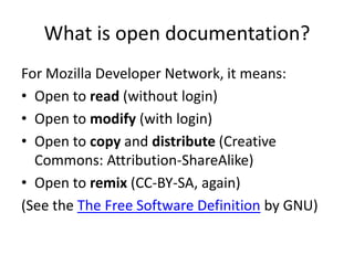 What is open documentation?
For Mozilla Developer Network, it means:
• Open to read (without login)
• Open to modify (with login)
• Open to copy and distribute (Creative
  Commons: Attribution-ShareAlike)
• Open to remix (CC-BY-SA, again)
(See the The Free Software Definition by GNU)
 