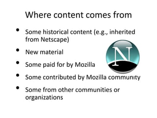 Where content comes from
•   Some historical content (e.g., inherited
    from Netscape)
•   New material
•   Some paid for by Mozilla
•   Some contributed by Mozilla community
•   Some from other communities or
    organizations
 