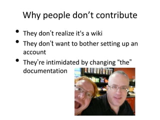 Why people don’t contribute
•   They don’t realize it's a wiki
•   They don’t want to bother setting up an
    account
•   They’re intimidated by changing “the”
    documentation
 