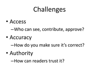 Challenges
• Access
  –Who can see, contribute, approve?
• Accuracy
  –How do you make sure it’s correct?
• Authority
  –How can readers trust it?
 