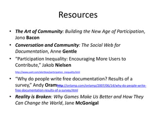 Resources
• The Art of Community: Building the New Age of Participation,
  Jono Bacon
• Conversation and Community: The Social Web for
  Documentation, Anne Gentle
• “Participation Inequality: Encouraging More Users to
  Contribute,” Jakob Nielsen
   http://www.useit.com/alertbox/participation_inequality.html

• “Why do people write free documentation? Results of a
  survey,” Andy Oramhttp://onlamp.com/onlamp/2007/06/14/why-do-people-write-
   free-documentation-results-of-a-survey.html

• Reality is Broken: Why Games Make Us Better and How They
  Can Change the World, Jane McGonigal
 