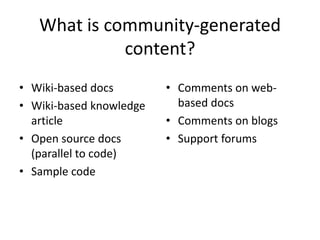 What is community-generated
             content?
• Wiki-based docs        • Comments on web-
• Wiki-based knowledge     based docs
  article                • Comments on blogs
• Open source docs       • Support forums
  (parallel to code)
• Sample code
 