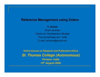 Reference Management using Zotero
V. Sriram
Chief Librarian
Centre for Development Studies
Thiruvananthapuram, India
E-mail: vsrirams@gmail.com
Online Course on Research and Publication Ethics
St. Thomas College (Autonomous)
Thrissur. India.
13th August 2020.
 
