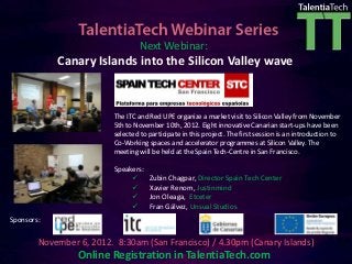 Next Webinar:
            Canary Islands into the Silicon Valley wave


                          The ITC and Red UPE organize a market visit to Silicon Valley from November
                          5th to November 10th, 2012. Eight innovative Canarian start-ups have been
                          selected to participate in this project. The first session is an introduction to
                          Co-Working spaces and accelerator programmes at Silicon Valley. The
                          meeting will be held at the Spain Tech-Centre in San Francisco.

                          Speakers:
                                     Zubin Chagpar, Director Spain Tech Center
                                     Xavier Renom, Justinmind
                                     Jon Oleaga, Etceter
                                     Fran Gálvez, Unsual Studios
Sponsors:

        November 6, 2012. 8:30am (San Francisco) / 4.30pm (Canary Islands)
                 Online Registration in TalentiaTech.com
 