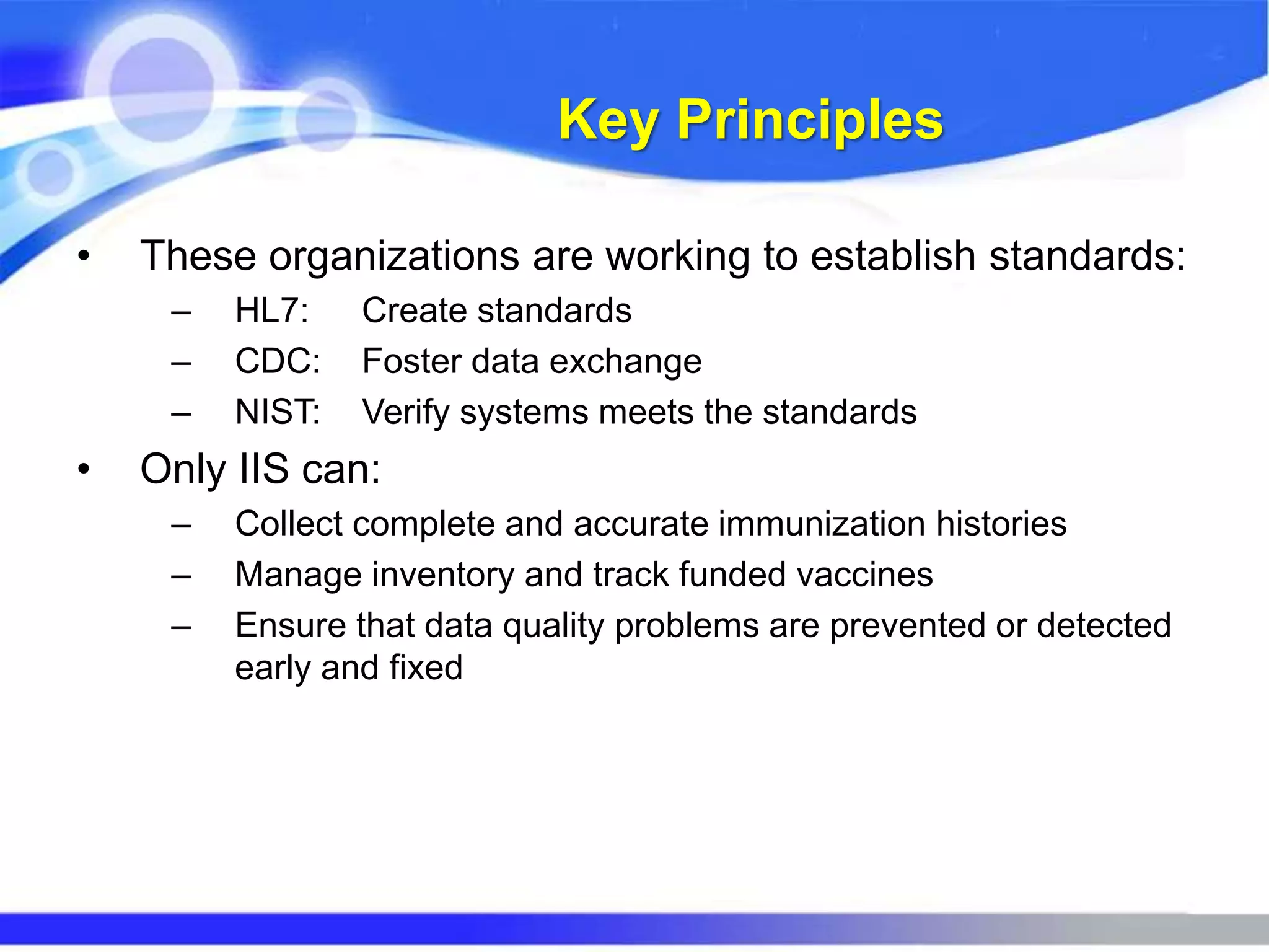 Key Principles
• These organizations are working to establish standards:
– HL7: Create standards
– CDC: Foster data exchange
– NIST: Verify systems meets the standards
• Only IIS can:
– Collect complete and accurate immunization histories
– Manage inventory and track funded vaccines
– Ensure that data quality problems are prevented or detected
early and fixed
 