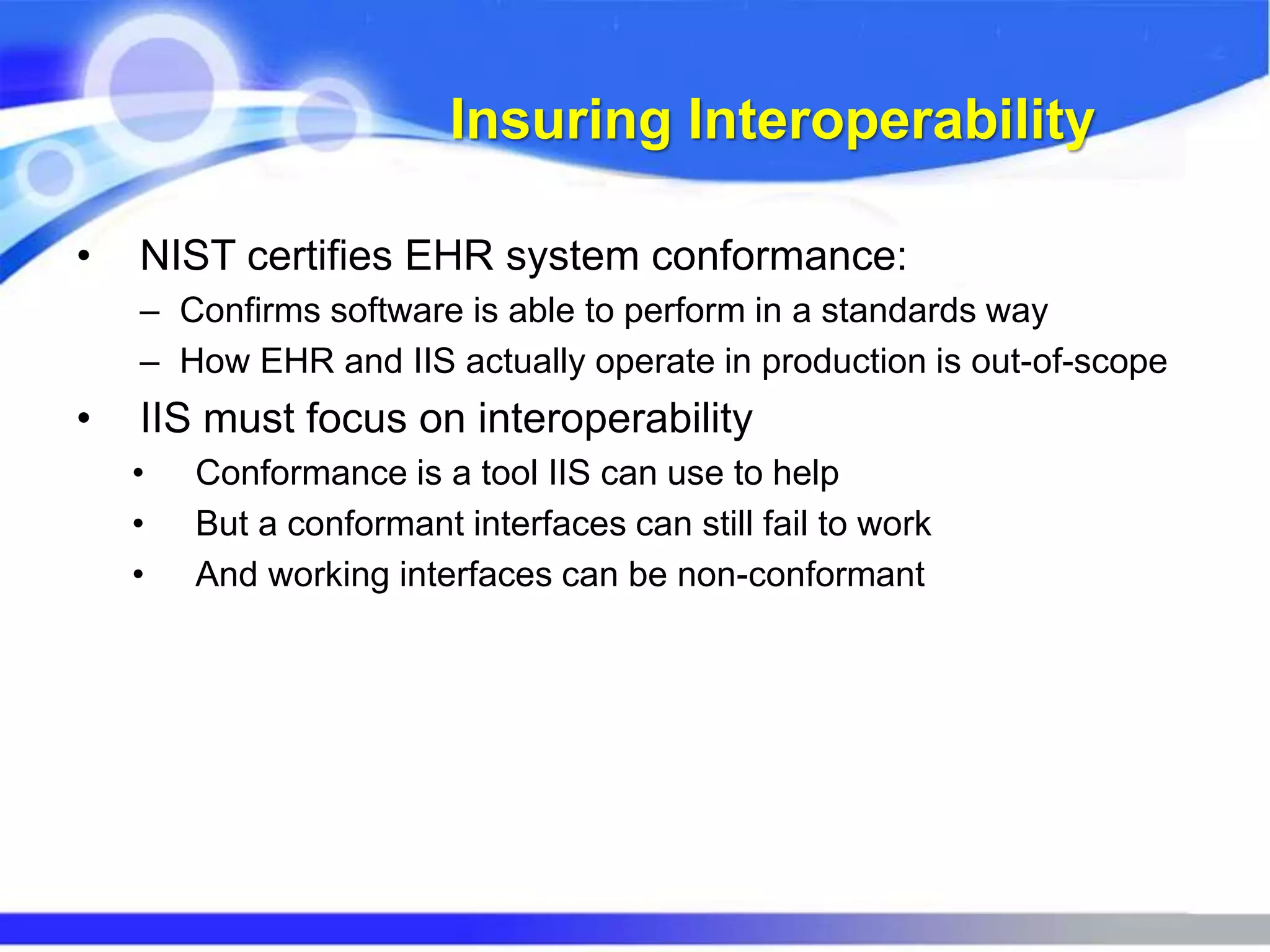 Insuring Interoperability
• NIST certifies EHR system conformance:
– Confirms software is able to perform in a standards way
– How EHR and IIS actually operate in production is out-of-scope
• IIS must focus on interoperability
• Conformance is a tool IIS can use to help
• But a conformant interfaces can still fail to work
• And working interfaces can be non-conformant
 