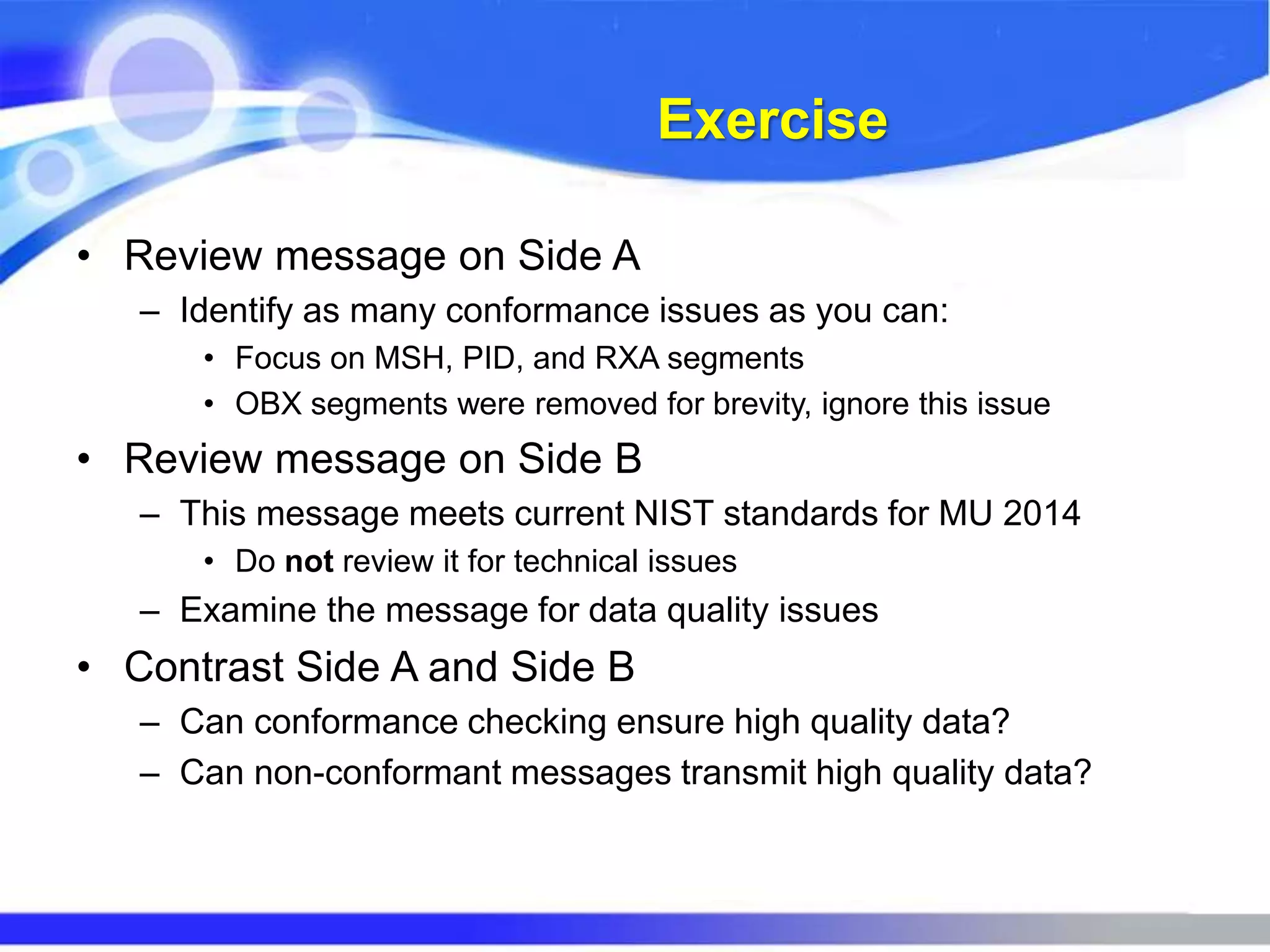 Exercise
• Review message on Side A
– Identify as many conformance issues as you can:
• Focus on MSH, PID, and RXA segments
• OBX segments were removed for brevity, ignore this issue
• Review message on Side B
– This message meets current NIST standards for MU 2014
• Do not review it for technical issues
– Examine the message for data quality issues
• Contrast Side A and Side B
– Can conformance checking ensure high quality data?
– Can non-conformant messages transmit high quality data?
 