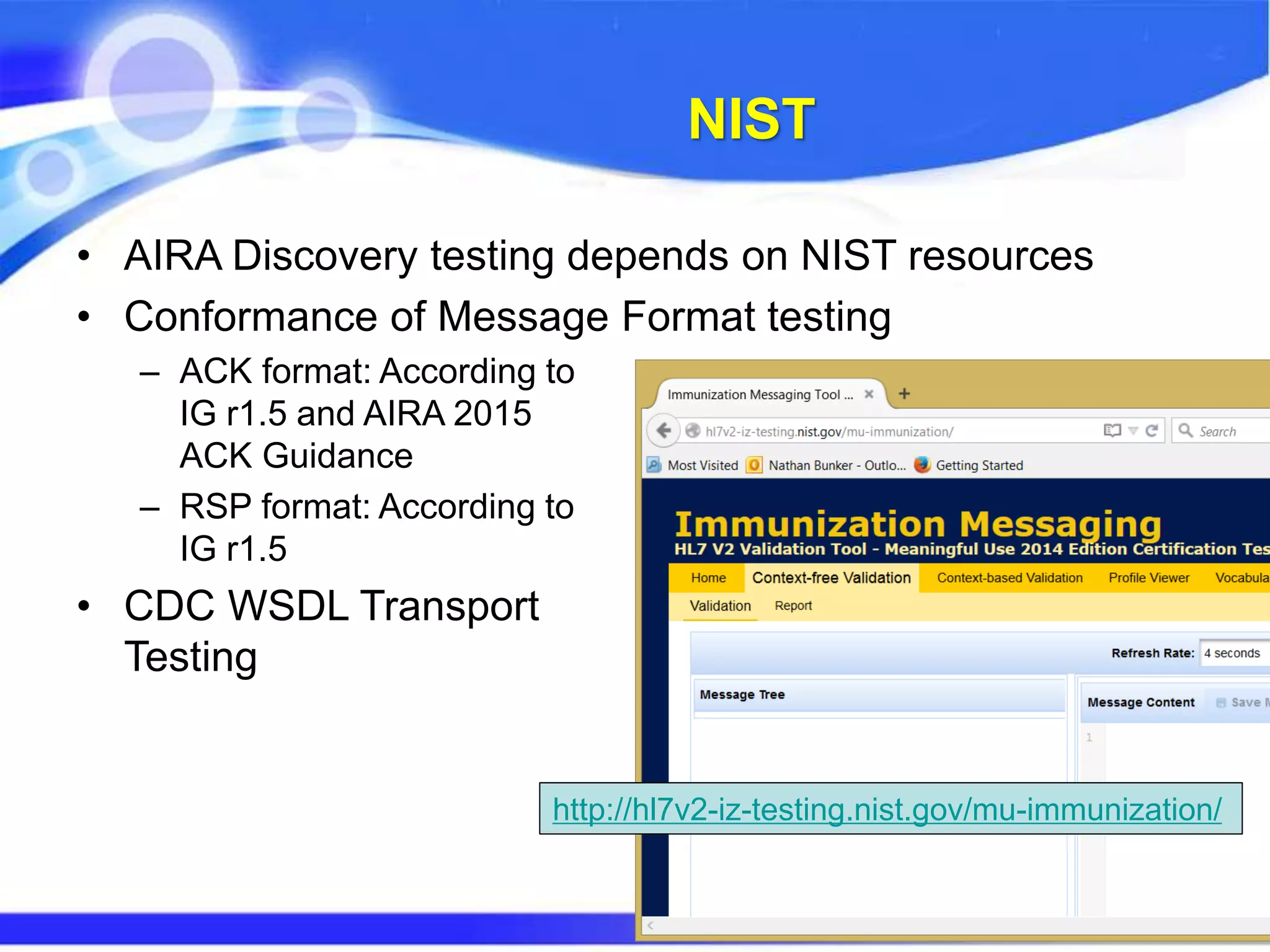 NIST
• AIRA Discovery testing depends on NIST resources
• Conformance of Message Format testing
– ACK format: According to
IG r1.5 and AIRA 2015
ACK Guidance
– RSP format: According to
IG r1.5
• CDC WSDL Transport
Testing
http://hl7v2-iz-testing.nist.gov/mu-immunization/
 