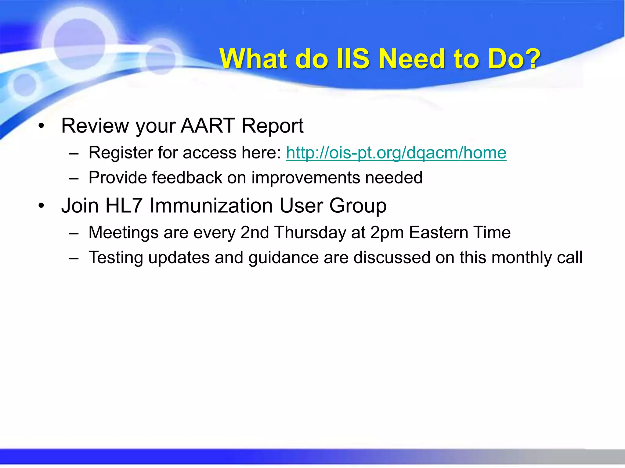 What do IIS Need to Do?
• Review your AART Report
– Register for access here: http://ois-pt.org/dqacm/home
– Provide feedback on improvements needed
• Join HL7 Immunization User Group
– Meetings are every 2nd Thursday at 2pm Eastern Time
– Testing updates and guidance are discussed on this monthly call
 
