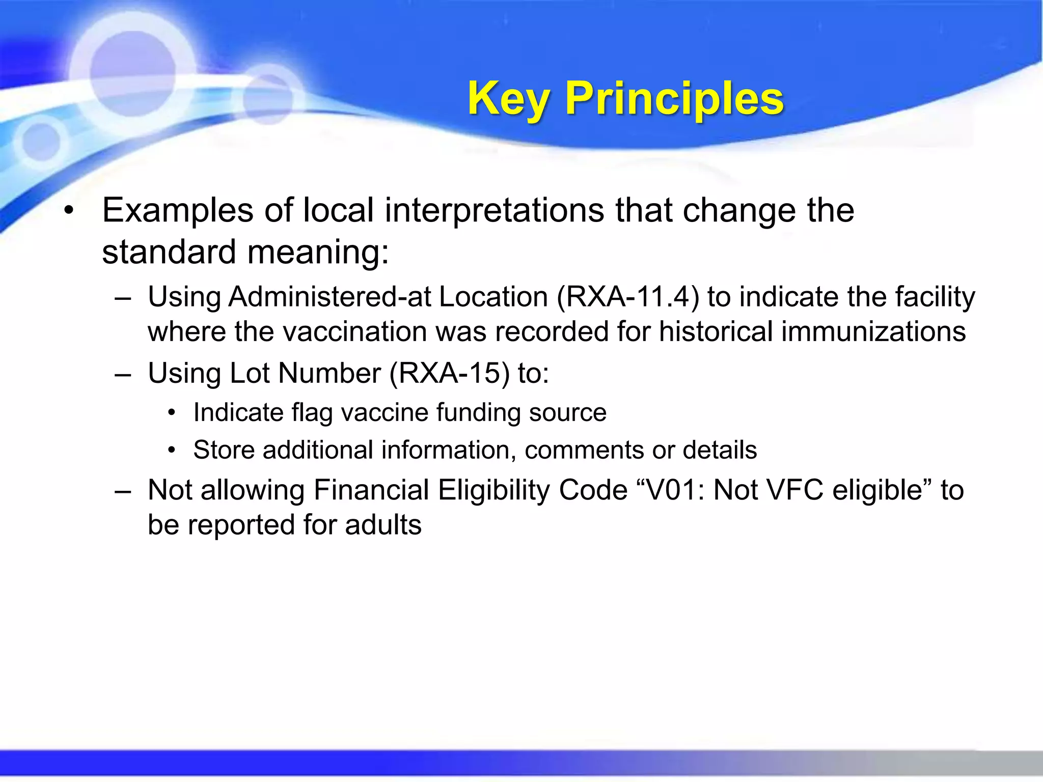 Key Principles
• Examples of local interpretations that change the
standard meaning:
– Using Administered-at Location (RXA-11.4) to indicate the facility
where the vaccination was recorded for historical immunizations
– Using Lot Number (RXA-15) to:
• Indicate flag vaccine funding source
• Store additional information, comments or details
– Not allowing Financial Eligibility Code “V01: Not VFC eligible” to
be reported for adults
 