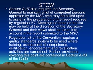 STCW
• Section A-I/7 also requires the Secretary-
  General to maintain a list of competent persons
  approved by the MSC who may be called upon
  to assist in the preparation of the report required
  by regulation I/ 7. Meetings of those on the list
  may be held at the discretion of the Secretary-
  General and their views shall be taken into
  account in the report submitted to the MSC.
• Regulation I/8 of the Convention requires a
  quality standards system to be used where
  training, assessment of competence,
  certification, endorsement and revalidation
  activities are carried out. Further provisions
  covering this point are contained in Section A-I/8
  of the Code.
 