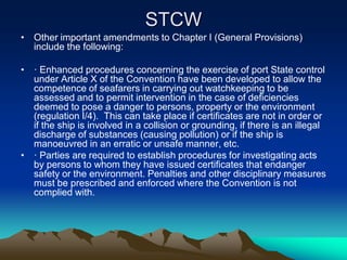 STCW
• Other important amendments to Chapter I (General Provisions)
  include the following:

• · Enhanced procedures concerning the exercise of port State control
  under Article X of the Convention have been developed to allow the
  competence of seafarers in carrying out watchkeeping to be
  assessed and to permit intervention in the case of deficiencies
  deemed to pose a danger to persons, property or the environment
  (regulation I/4). This can take place if certificates are not in order or
  if the ship is involved in a collision or grounding, if there is an illegal
  discharge of substances (causing pollution) or if the ship is
  manoeuvred in an erratic or unsafe manner, etc.
• · Parties are required to establish procedures for investigating acts
  by persons to whom they have issued certificates that endanger
  safety or the environment. Penalties and other disciplinary measures
  must be prescribed and enforced where the Convention is not
  complied with.
 