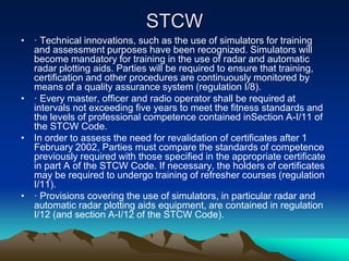 STCW
• · Technical innovations, such as the use of simulators for training
  and assessment purposes have been recognized. Simulators will
  become mandatory for training in the use of radar and automatic
  radar plotting aids. Parties will be required to ensure that training,
  certification and other procedures are continuously monitored by
  means of a quality assurance system (regulation I/8).
• · Every master, officer and radio operator shall be required at
  intervals not exceeding five years to meet the fitness standards and
  the levels of professional competence contained inSection A-I/11 of
  the STCW Code.
• In order to assess the need for revalidation of certificates after 1
  February 2002, Parties must compare the standards of competence
  previously required with those specified in the appropriate certificate
  in part A of the STCW Code. If necessary, the holders of certificates
  may be required to undergo training of refresher courses (regulation
  I/11).
• · Provisions covering the use of simulators, in particular radar and
  automatic radar plotting aids equipment, are contained in regulation
  I/12 (and section A-I/12 of the STCW Code).
 