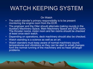 WATCH KEEPING SYSTEM
                                On Watch
•   The watch stander’s primary responsibility is to be present
    monitoring the engine room from the ECR.
•   The engineer and the Oiler should alternate making rounds in the
    Auxiliary Machinery Space, Main Machinery Space and SCR room.
    The thruster rooms, motor room and fan rooms should be checked
    at least once each watch.
•   Depending on operations, deck machinery should also be checked.
•   Watch standing is a science as well as an art.
•   Watch standers must keep aware of normal machinery sound,
    temperatures and vibrations so they can be alert to small changes
    form the normal running of the machinery and so head off larger
    problems.
 