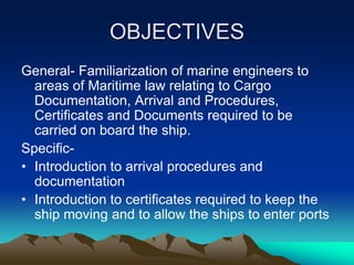 OBJECTIVES
General- Familiarization of marine engineers to
  areas of Maritime law relating to Cargo
  Documentation, Arrival and Procedures,
  Certificates and Documents required to be
  carried on board the ship.
Specific-
• Introduction to arrival procedures and
  documentation
• Introduction to certificates required to keep the
  ship moving and to allow the ships to enter ports
 