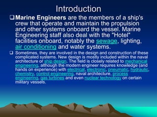 Introduction
Marine Engineers are the members of a ship's
 crew that operate and maintain the propulsion
 and other systems onboard the vessel. Marine
 Engineering staff also deal with the "Hotel"
 facilities onboard, notably the sewage, lighting,
 air conditioning and water systems.
 Sometimes, they are involved in the design and construction of these
  complicated systems. New design is mostly included within the naval
  architecture or ship design. The field is closely related to mechanical
  engineering, although the modern engineer requires knowledge (and
  hands on experience) with electrical, electronic, pneumatic, hydraulic,
  chemistry, control engineering, naval architecture, process
  engineering, gas turbines and even nuclear technology on certain
  military vessels.
 