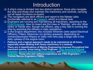 Introduction
 A ship's crew is divided into two distinct sections: those who navigate
  the ship and those who maintain the machinery and controls, carrying
  out all repair functions on-board.
 The navigators are deck officers and report to the Master (also
  functionally referred to as Captain), which is a Naval rank.
 Engineers are running and maintaining all machinery, reporting to the
  Chief Engineer. Also on board are the crew or 'Ratings', who are 'other
  ranks' or hands who, though not officers, play a key role in running the
  ship by assisting the officers in daily operations.
 In the Engine department, this includes Wiremen (who assist Electrical
  Officers), Fitters, Motormen (or donkey greasers, depending on
  nomanclature)and Wipers or utility men who play a large role in the
  daily upkeep of the engine room.
•   Patience and a logical approach needs to be maintained at all times,
    especially when dealing with heavy machinery in a seaway.
•   There are 4 classifications of Marine Engineering licenses throughout the
    merchant marine, those being Chief Engineer, First Assistant/Second
    Engineer, Second Assistant/Third Engineer, and Third Assistant/Fourth
    Engineer. Those who join without experiance are Fifth Engineers /
    Trainee Marine Engineers (TMEs)
 