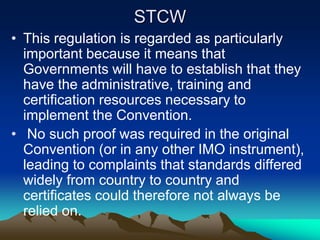 STCW
• This regulation is regarded as particularly
  important because it means that
  Governments will have to establish that they
  have the administrative, training and
  certification resources necessary to
  implement the Convention.
• No such proof was required in the original
  Convention (or in any other IMO instrument),
  leading to complaints that standards differed
  widely from country to country and
  certificates could therefore not always be
  relied on.
 