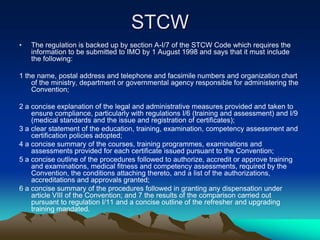 STCW
•   The regulation is backed up by section A-I/7 of the STCW Code which requires the
    information to be submitted to IMO by 1 August 1998 and says that it must include
    the following:

1 the name, postal address and telephone and facsimile numbers and organization chart
    of the ministry, department or governmental agency responsible for administering the
    Convention;

2 a concise explanation of the legal and administrative measures provided and taken to
    ensure compliance, particularly with regulations I/6 (training and assessment) and I/9
    (medical standards and the issue and registration of certificates);
3 a clear statement of the education, training, examination, competency assessment and
    certification policies adopted;
4 a concise summary of the courses, training programmes, examinations and
    assessments provided for each certificate issued pursuant to the Convention;
5 a concise outline of the procedures followed to authorize, accredit or approve training
    and examinations, medical fitness and competency assessments, required by the
    Convention, the conditions attaching thereto, and a list of the authorizations,
    accreditations and approvals granted;
6 a concise summary of the procedures followed in granting any dispensation under
    article VIII of the Convention; and 7 the results of the comparison carried out
    pursuant to regulation I/11 and a concise outline of the refresher and upgrading
    training mandated.
 