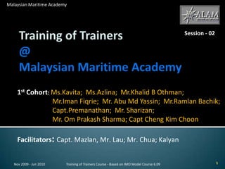 Training of Trainers@ Malaysian Maritime Academy 1st Cohort: Ms.Kavita;  Ms.Azlina;  Mr.Khalid B Othman;        Mr.Iman Fiqrie;  Mr. Abu Md Yassin;  Mr.RamlanBachik; Capt.Premanathan;  Mr. Sharizan;                                    Mr. Om Prakash Sharma; Capt Cheng Kim Choon Facilitators: Capt. Mazlan, Mr. Lau; Mr. Chua; Kalyan Nov 2009 - Jun 2010 Training of Trainers Course - Based on IMO Model Course 6.09 Malaysian Maritime Academy Session - 02 