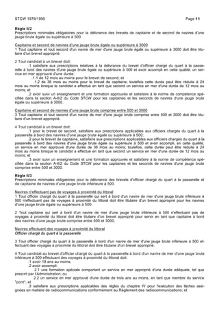 Règle II/2
Prescriptions minimales obligatoires pour la délivrance des brevets de capitaine et de second de navires d'une
jauge brute égale ou supérieure à 500.
Capitaine et second de navires d'une jauge brute égale ou supérieure à 3000
1 Tout capitaine et tout second d'un navire de mer d'une jauge brute égale ou supérieure à 3000 doit être titu-
laire d'un brevet approprié.
2 Tout candidat à un brevet doit:
.1 satisfaire aux prescriptions relatives à la délivrance du brevet d'officier chargé du quart à la passe-
relle à bord des navires d'une jauge brute égale ou supérieure à 500 et avoir accompli en cette qualité, un ser-
vice en mer approuvé d'une durée:
.1.1 de 12 mois au moins pour le brevet de second; et
.1.2 de 36 mois au moins pour le brevet de capitaine; toutefois cette durée peut être réduite à 24
mois au moins lorsque le candidat a effectué en tant que second un service en mer d'une durée de 12 mois au
moins; et
.2 avoir suivi un enseignement et une formation approuvés et satisfaire à la norme de compétence spé-
cifiée dans la section A-II/2 du Code STCW pour les capitaines et les seconds de navires d'une jauge brute
égale ou supérieure à 3000.
Capitaine et second de navires d'une jauge brute comprise entre 500 et 3000
3 Tout capitaine et tout second d'un navire de mer d'une jauge brute comprise entre 500 et 3000 doit être titu-
laire d'un brevet approprié.
4 Tout candidat à un brevet doit:
.1 pour le brevet de second, satisfaire aux prescriptions applicables aux officiers chargés du quart à la
passerelle à bord des navires d'une jauge brute égale ou supérieure à 500;
.2 pour le brevet de capitaine, satisfaire aux prescriptions applicables aux officiers chargés du quart à la
passerelle à bord des navires d'une jauge brute égale ou supérieure à 500 et avoir accompli, en cette qualité,
un service en mer approuvé d'une durée de 36 mois au moins; toutefois, cette durée peut être réduite à 24
mois au moins lorsque le candidat a effectué en tant que second un service en mer d'une durée de 12 mois au
moins; et
.3 avoir suivi un enseignement et une formation approuvés et satisfaire à la norme de compétence spé-
cifiée dans la section A-II/2 du Code STCW pour les capitaines et les seconds de navires d'une jauge brute
comprise entre 500 et 3000.
Règle II/3
Prescriptions minimales obligatoires pour la délivrance des brevets d'officier chargé du quart à la passerelle et
de capitaine de navires d'une jauge brute inférieure à 500.
Navires n'effectuant pas de voyages à proximité du littoral
1 Tout officier chargé du quart à la passerelle qui sert à bord d'un navire de mer d'une jauge brute inférieure à
500 n'effectuant pas de voyages à proximité du littoral doit être titulaire d'un brevet approprié pour les navires
d'une jauge brute égale ou supérieure à 500.
2 Tout capitaine qui sert à bord d'un navire de mer d'une jauge brute inférieure à 500 n'effectuant pas de
voyages à proximité du littoral doit être titulaire d'un brevet approprié pour servir en tant que capitaine à bord
des navires d'une jauge brute comprise entre 500 et 3000.
Navires effectuant des voyages à proximité du littoral
Officier chargé du quart à la passerelle
3 Tout officier chargé du quart à la passerelle à bord d'un navire de mer d'une jauge brute inférieure à 500 ef-
fectuant des voyages à proximité du littoral doit être titulaire d'un brevet approprié.
4 Tout candidat au brevet d'officier chargé du quart à la passerelle à bord d'un navire de mer d'une jauge brute
inférieure à 500 effectuant des voyages à proximité du littoral doit:
.1 avoir 18 ans au moins;
.2 avoir accompli:
.2.1 une formation spéciale comportant un service en mer approprié d'une durée adéquate, tel que
prescrit par l'Administration; ou
.2.2 un service en mer approuvé d'une durée de trois ans au moins, en tant que membre du service
"pont"; et
.3 satisfaire aux prescriptions applicables des règles du chapitre IV pour l'exécution des tâches assi-
gnées en matière de radiocommunications conformément au Règlement des radiocommunications; et
STCW 1978/1995 Page 11
 