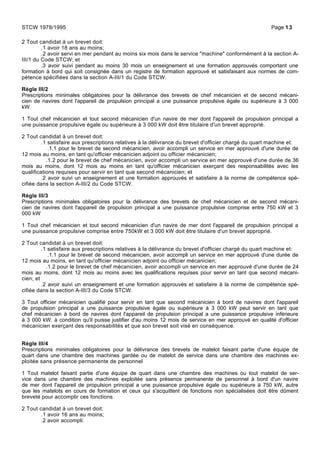 2 Tout candidat à un brevet doit:
.1 avoir 18 ans au moins;
.2 avoir servi en mer pendant au moins six mois dans le service "machine" conformément à la section A-
III/1 du Code STCW; et
.3 avoir suivi pendant au moins 30 mois un enseignement et une formation approuvés comportant une
formation à bord qui soit consignée dans un registre de formation approuvé et satisfaisant aux normes de com-
pétence spécifiées dans la section A-III/1 du Code STCW.
Règle III/2
Prescriptions minimales obligatoires pour la délivrance des brevets de chef mécanicien et de second mécani-
cien de navires dont l'appareil de propulsion principal a une puissance propulsive égale ou supérieure à 3 000
kW
1 Tout chef mécanicien et tout second mécanicien d'un navire de mer dont l'appareil de propulsion principal a
une puissance propulsive égale ou supérieure à 3 000 kW doit être titulaire d'un brevet approprié.
2 Tout candidat à un brevet doit:
.1 satisfaire aux prescriptions relatives à la délivrance du brevet d'officier chargé du quart machine et:
.1.1 pour le brevet de second mécanicien, avoir accompli un service en mer approuvé d'une durée de
12 mois au moins, en tant qu'officier mécanicien adjoint ou officier mécanicien;
.1.2 pour le brevet de chef mécanicien, avoir accompli un service en mer approuvé d'une durée de 36
mois au moins, dont 12 mois au moins en tant qu'officier mécanicien exerçant des responsabilités avec les
qualifications requises pour servir en tant que second mécanicien; et
.2 avoir suivi un enseignement et une formation approuvés et satisfaire à la norme de compétence spé-
cifiée dans la section A-III/2 du Code STCW.
Règle III/3
Prescriptions minimales obligatoires pour la délivrance des brevets de chef mécanicien et de second mécani-
cien de navires dont l'appareil de propulsion principal a une puissance propulsive comprise entre 750 kW et 3
000 kW
1 Tout chef mécanicien et tout second mécanicien d'un navire de mer dont l'appareil de propulsion principal a
une puissance propulsive comprise entre 750kW et 3 000 kW doit être titulaire d'un brevet approprié.
2 Tout candidat à un brevet doit:
.1 satisfaire aux prescriptions relatives à la délivrance du brevet d'officier chargé du quart machine et:
.1.1 pour le brevet de second mécanicien, avoir accompli un service en mer approuvé d'une durée de
12 mois au moins, en tant qu'officier mécanicien adjoint ou officier mécanicien;
.1.2 pour le brevet de chef mécanicien, avoir accompli un service en mer approuvé d'une durée de 24
mois au moins, dont 12 mois au moins avec les qualifications requises pour servir en tant que second mécani-
cien; et
.2 avoir suivi un enseignement et une formation approuvés et satisfaire à la norme de compétence spé-
cifiée dans la section A-III/3 du Code STCW.
3 Tout officier mécanicien qualifié pour servir en tant que second mécanicien à bord de navires dont l'appareil
de propulsion principal a une puissance propulsive égale ou supérieure à 3 000 kW peut servir en tant que
chef mécanicien à bord de navires dont l'appareil de propulsion principal a une puissance propulsive inférieure
à 3 000 kW, à condition qu'il puisse justifier d'au moins 12 mois de service en mer approuvé en qualité d'officier
mécanicien exerçant des responsabilités et que son brevet soit visé en conséquence.
Règle III/4
Prescriptions minimales obligatoires pour la délivrance des brevets de matelot faisant partie d'une équipe de
quart dans une chambre des machines gardée ou de matelot de service dans une chambre des machines ex-
ploitée sans présence permanente de personnel
1 Tout matelot faisant partie d'une équipe de quart dans une chambre des machines ou tout matelot de ser-
vice dans une chambre des machines exploitée sans présence permanente de personnel à bord d'un navire
de mer dont l'appareil de propulsion principal a une puissance propulsive égale ou supérieure à 750 kW, autre
que les matelots en cours de formation et ceux qui s'acquittent de fonctions non spécialisées doit être dûment
breveté pour accomplir ces fonctions.
2 Tout candidat à un brevet doit:
.1 avoir 16 ans au moins;
.2 avoir accompli:
STCW 1978/1995 Page 13
 