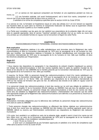 .2.1 un service en mer approuvé comportant une formation et une expérience pendant six mois au
moins; ou
.2.2 une formation spéciale, soit avant l'embarquement, soit à bord d'un navire, comportant un ser-
vice en mer d'une durée approuvée de deux mois au moins; et
.3 satisfaire à la norme de compétence spécifiée dans la section A-III/4 du Code STCW.
3 Le service en mer, la formation et l'expérience requis en vertu des alinéas 2.2.1 et 2.2.2 doivent se rapporter
aux fonctions liées au quart dans la machine et comprendre l'exécution de tâches sous la supervision directe
d'un officier mécanicien qualifié ou d'un matelot qualifié.
4 La Partie peut considérer que les gens de mer satisfont aux prescriptions de la présente règle s'ils ont servi,
dans la capacité appropriée, dans le service "machine" pendant une période d'un an au moins au cours des
cinq années qui ont précédé l'entrée en vigueur de la Convention à l'égard de cette Partie.
CHAPITRE IV
RADIOCOMMUNICATIONS ET PERSONNEL CHARGE DES RADIOCOMMUNICATIONS
Note explicative
Les dispositions obligatoires relatives à la veille radioélectrique sont énoncées dans le Règlement des radio-
communications et dans la Convention internationale de 1974 pour la sauvegarde de la vie humaine en mer,
telle que modifiée. Les dispositions relatives à l'entretien du matériel radioélectrique sont énoncées dans la
Convention internationale de 1974 pour la sauvegarde de la vie humaine en mer, telle que modifiée, et dans
les directives adoptées par l'Organisation.
Règle IV/1
Application
1 Sous réserve des dispositions du paragraphe 3, les dispositions du présent chapitre s'appliquent au person-
nel chargé des radiocommunications à bord des navires exploités dans le cadre du système mondial de dé-
tresse et de sécurité en mer (SMDSM) de la manière prescrite par la Convention internationale de 1974 pour la
sauvegarde de la vie humaine en mer, telle que modifiée.
2 Jusqu'au 1er février 1999, le personnel chargé des radiocommunications à bord d'un navire satisfaisant aux
dispositions de la Convention internationale de 1974 pour la sauvegarde de la vie humaine en mer en vigueur
immédiatement avant le 1er février 1992, doit satisfaire aux dispositions de la Convention internationale de
1978 sur les normes de formation des gens de mer, de délivrance des brevets et de veille en vigueur avant le
1er décembre 1992.
3 Le personnel chargé des radiocommunications à bord des navires qui ne sont pas obligés de satisfaire aux
dispositions du chapitre IV de la Convention SOLAS relatives au SMDSM n'est pas tenu de satisfaire aux dis-
positions du présent chapitre. Le personnel chargé des radiocommunications à bord de ces navires est néan-
moins tenu de satisfaire au Règlement des radiocommunications. L'Administration doit s'assurer que les certifi-
cats appropriés exigés par le Règlement des radiocommunications sont délivrés à ce personnel ou reconnus en
ce qui les concerne.
Règle IV/2
Prescriptions minimales obligatoires pour la délivrance des certificats du personnel chargé des radiocommunica-
tions dans le cadre du SMDSM
1 Toute personne chargée des radiocommunications ou effectuant des tâches relatives aux radiocommunica-
tions à bord d'un navire tenu de participer au SMDSM doit être titulaire d'un certificat approprié ayant trait au
SMDSM, délivré ou reconnu par l'Administration conformément aux dispositions du Règlement des radiocom-
munications.
2 En outre, tout candidat à un certificat en vertu de la présente règle, appelé à servir à bord d'un navire qui est
tenu d'être muni, en vertu de la Convention internationale de 1974 pour la sauvegarde de la vie humaine en
mer, telle que modifiée, d'une installation radioélectrique doit:
.1 avoir 18 ans au moins; et
.2 avoir suivi un enseignement et une formation approuvés et satisfaire à la norme de compétence spé-
cifiée dans la section A-IV/2 du Code STCW.
STCW 1978/1995 Page 14
 