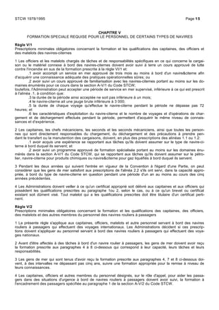 CHAPITRE V
FORMATION SPECIALE REQUISE POUR LE PERSONNEL DE CERTAINS TYPES DE NAVIRES
Règle V/1
Prescriptions minimales obligatoires concernant la formation et les qualifications des capitaines, des officiers et
des matelots des navires-citernes
1 Les officiers et les matelots chargés de tâches et de responsabilités spécifiques en ce qui concerne la cargai-
son ou le matériel connexe à bord des navires-citernes doivent avoir suivi à terre un cours approuvé de lutte
contre l'incendie en sus de la formation prescrite à la règle VI/1 et:
.1 avoir accompli un service en mer approuvé de trois mois au moins à bord d'un navire&citerne afin
d'acquérir une connaissance adéquate des pratiques opérationnelles sûres; ou
.2 avoir suivi un cours approuvé de familiarisation avec les navires-citernes portant au moins sur les do-
maines énumérés pour ce cours dans la section A-V/1 du Code STCW;
toutefois, l'Administration peut accepter une période de service en mer supervisé, inférieure à ce qui est prescrit
à l'alinéa .1, à condition que:
.3 la durée de la période ainsi acceptée ne soit pas inférieure à un mois;
.4 le navire-citerne ait une jauge brute inférieure à 3 000;
.5 la durée de chaque voyage qu'effectue le navire-citerne pendant la période ne dépasse pas 72
heures; et
.6 les caractéristiques d'exploitation du navire-citerne et le nombre de voyages et d'opérations de char-
gement et de déchargement effectués pendant la période, permettent d'acquérir le même niveau de connais-
sances et d'expérience.
2 Les capitaines, les chefs mécaniciens, les seconds et les seconds mécaniciens, ainsi que toutes les person-
nes qui sont directement responsables du chargement, du déchargement et des précautions à prendre pen-
dant le transfert ou la manutention des cargaisons, doivent, en plus des prescriptions des alinéas 1.1 ou 1.2:
.1 avoir acquis une expérience se rapportant aux tâches qu'ils doivent assumer sur le type de navire-ci-
terne à bord duquel ils servent; et
.2 avoir suivi un programme approuvé de formation spécialisée portant au moins sur les domaines énu-
mérés dans la section A-V/1 du Code STCW, qui se rapportent aux tâches qu'ils doivent assumer sur le pétro-
lier, navire-citerne pour produits chimiques ou navire&citerne pour gaz liquéfiés à bord duquel ils servent.
3 Pendant les deux années qui suivent l'entrée en vigueur de la Convention à l'égard d'une Partie, on peut
considérer que les gens de mer satisfont aux prescriptions de l'alinéa 2.2 s'ils ont servi, dans la capacité appro-
priée, à bord du type de navire-citerne en question pendant une période d'un an au moins au cours des cinq
années précédentes.
4 Les Administrations doivent veiller à ce qu'un certificat approprié soit délivré aux capitaines et aux officiers qui
possèdent les qualifications prescrites au paragraphe 1ou 2, selon le cas, ou à ce qu'un brevet ou certificat
existant soit dûment visé. Tout matelot qui a les qualifications prescrites doit être titulaire d'un certificat perti-
nent.
Règle V/2
Prescriptions minimales obligatoires concernant la formation et les qualifications des capitaines, des officiers,
des matelots et des autres membres du personnel des navires rouliers à passagers
1 La présente règle s'applique aux capitaines, officiers, matelots et autre personnel servant à bord des navires
rouliers à passagers qui effectuent des voyages internationaux. Les Administrations décident si ces prescrip-
tions doivent s'appliquer au personnel servant à bord des navires rouliers à passagers qui effectuent des voya-
ges nationaux.
2 Avant d'être affectés à des tâches à bord d'un navire roulier à passagers, les gens de mer doivent avoir reçu
la formation prescrite aux paragraphes 4 à 8 ci-dessous qui correspond à leur capacité, leurs tâches et leurs
responsabilités.
3 Les gens de mer qui sont tenus d'avoir reçu la formation prescrite aux paragraphes 4, 7 et 8 ci-dessous doi-
vent, à des intervalles ne dépassant pas cinq ans, suivre une formation appropriée pour la remise à niveau de
leurs connaissances.
4 Les capitaines, officiers et autres membres du personnel désignés, sur le rôle d'appel, pour aider les passa-
gers dans des situations d'urgence à bord de navires rouliers à passagers doivent avoir suivi, la formation à
l'encadrement des passagers spécifiée au paragraphe 1 de la section A-V/2 du Code STCW.
STCW 1978/1995 Page 15
 