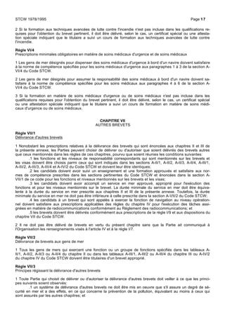 2 Si la formation aux techniques avancées de lutte contre l'incendie n'est pas incluse dans les qualifications re-
quises pour l'obtention du brevet pertinent, il doit être délivré, selon le cas, un certificat spécial ou une attesta-
tion spéciale indiquant que le titulaire a suivi un cours de formation aux techniques avancées de lutte contre
l'incendie.
Règle VI/4
Prescriptions minimales obligatoires en matière de soins médicaux d'urgence et de soins médicaux
1 Les gens de mer désignés pour dispenser des soins médicaux d'urgence à bord d'un navire doivent satisfaire
à la norme de compétence spécifiée pour les soins médicaux d'urgence aux paragraphes 1 à 3 de la section A-
VI/4 du Code STCW.
2 Les gens de mer désignés pour assumer la responsabilité des soins médicaux à bord d'un navire doivent sa-
tisfaire à la norme de compétence spécifiée pour les soins médicaux aux paragraphes 4 à 6 de la section A-
VI/4 du Code STCW.
3 Si la formation en matière de soins médicaux d'urgence ou de soins médicaux n'est pas incluse dans les
qualifications requises pour l'obtention du brevet pertinent, il doit être délivré, selon le cas, un certificat spécial
ou une attestation spéciale indiquant que le titulaire a suivi un cours de formation en matière de soins médi-
caux d'urgence ou de soins médicaux.
CHAPITRE VII
AUTRES BREVETS
Règle VII/1
Délivrance d'autres brevets
1 Nonobstant les prescriptions relatives à la délivrance des brevets qui sont énoncées aux chapitres II et III de
la présente annexe, les Parties peuvent choisir de délivrer ou d'autoriser que soient délivrés des brevets autres
que ceux mentionnés dans les règles de ces chapitres, pourvu que soient réunies les conditions suivantes:
.1 les fonctions et les niveaux de responsabilité correspondants qui sont mentionnés sur les brevets et
les visas doivent être choisis parmi ceux qui sont indiqués dans les sections A-II/1, A-II/2, A-II/3, A-II/4, A-III/1,
A-III/2, A-III/3, A-III/4 et A-IV/2 du Code STCW et doivent leur être identiques;
.2 les candidats doivent avoir suivi un enseignement et une formation approuvés et satisfaire aux nor-
mes de compétence prescrites dans les sections pertinentes du Code STCW et énoncées dans la section A-
VII/1 de ce code pour les fonctions et niveaux mentionnés sur les brevets et les visas;
.3 les candidats doivent avoir accompli un service en mer approuvé, approprié pour l'exécution des
fonctions et pour les niveaux mentionnés sur le brevet. La durée minimale du service en mer doit être équiva-
lente à la durée du service en mer prescrite aux chapitres II et III de la présente annexe. Toutefois, la durée
minimale du service en mer ne doit pas être inférieure à celle prescrite dans la section A-VII/2 du Code STCW;
.4 les candidats à un brevet qui sont appelés à exercer la fonction de navigation au niveau opération-
nel doivent satisfaire aux prescriptions applicables des règles du chapitre IV pour l'exécution des tâches assi-
gnées en matière de radiocommunications conformément au Règlement des radiocommunications; et
.5 les brevets doivent être délivrés conformément aux prescriptions de la règle I/9 et aux dispositions du
chapitre VII du Code STCW.
2 Il ne doit pas être délivré de brevets en vertu du présent chapitre sans que la Partie ait communiqué à
l'Organisation les renseignements visés à l'article IV et à la règle I/7.
Règle VII/2
Délivrance de brevets aux gens de mer
1 Tous les gens de mers qui exercent une fonction ou un groupe de fonctions spécifiés dans les tableaux A-
II/1, A-II/2, A-II/3 ou A-II/4 du chapitre II ou dans les tableaux A-III/1, A-III/2 ou A-III/4 du chapitre III ou A-IV/2
du chapitre IV du Code STCW doivent être titulaires d'un brevet approprié.
Règle VII/3
Principes régissant la délivrance d'autres brevets
1 Toute Partie qui choisit de délivrer ou d'autoriser la délivrance d'autres brevets doit veiller à ce que les princi-
pes suivants soient observés:
.1 un système de délivrance d'autres brevets ne doit être mis en oeuvre que s'il assure un degré de sé-
curité en mer et a des effets, en ce qui concerne la prévention de la pollution, équivalant au moins à ceux qui
sont assurés par les autres chapitres; et
STCW 1978/1995 Page 17
 